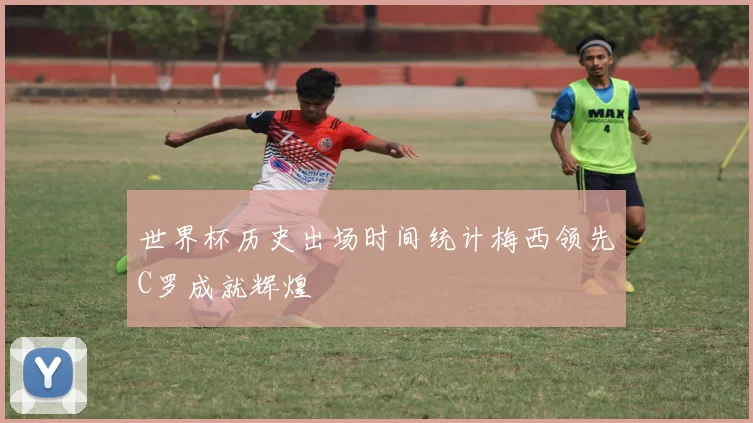 世界杯历史出场时间统计梅西领先C罗成就辉煌