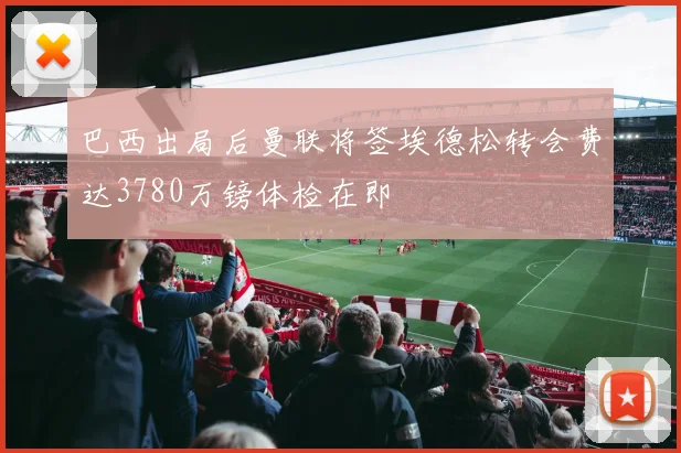 巴西出局后曼联将签埃德松转会费达3780万镑体检在即