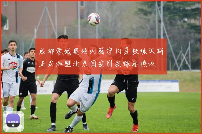 成都蓉城奥地利籍守门员教练汉斯正式加盟北京国安引发球迷热议