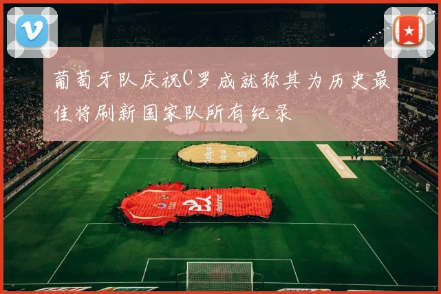 葡萄牙队庆祝C罗成就称其为历史最佳将刷新国家队所有纪录