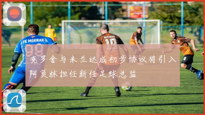 克罗舍与米兰达成初步协议将引入阿莫林担任新任足球总监