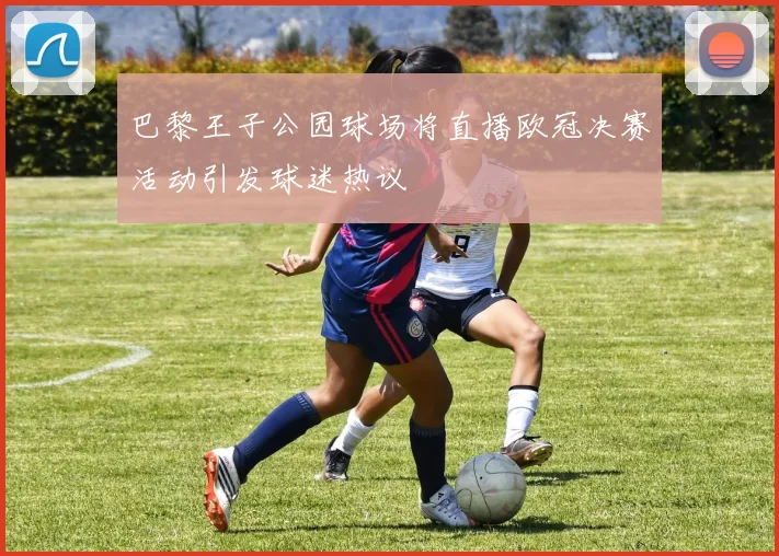 巴黎王子公园球场将直播欧冠决赛活动引发球迷热议