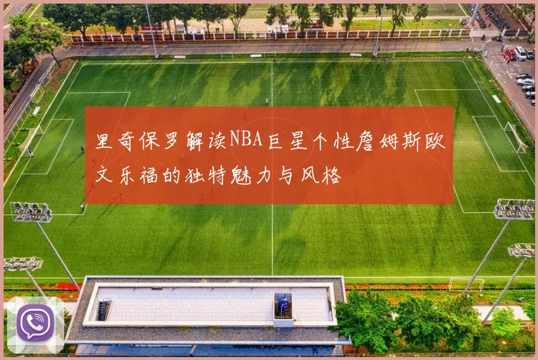 里奇保罗解读NBA巨星个性詹姆斯欧文乐福的独特魅力与风格