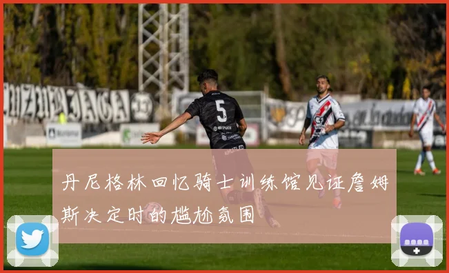 丹尼格林回忆骑士训练馆见证詹姆斯决定时的尴尬氛围