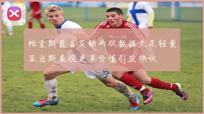 帕金斯直言艾顿两双数据无足轻重亚当斯表现更具价值引发热议