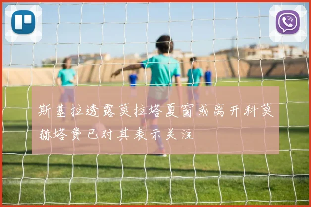 斯基拉透露莫拉塔夏窗或离开科莫赫塔费已对其表示关注