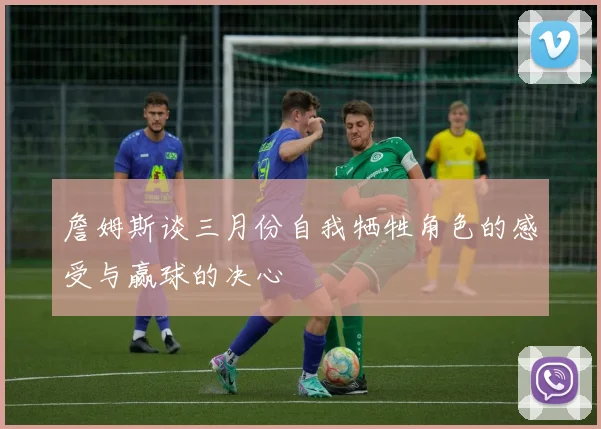 詹姆斯谈三月份自我牺牲角色的感受与赢球的决心