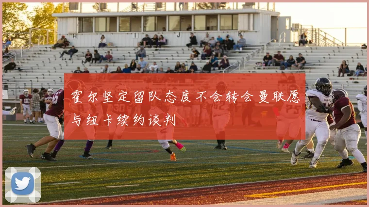 霍尔坚定留队态度不会转会曼联愿与纽卡续约谈判