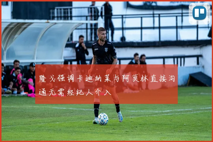 隆戈强调卡迪纳莱与阿莫林直接沟通无需经纪人介入