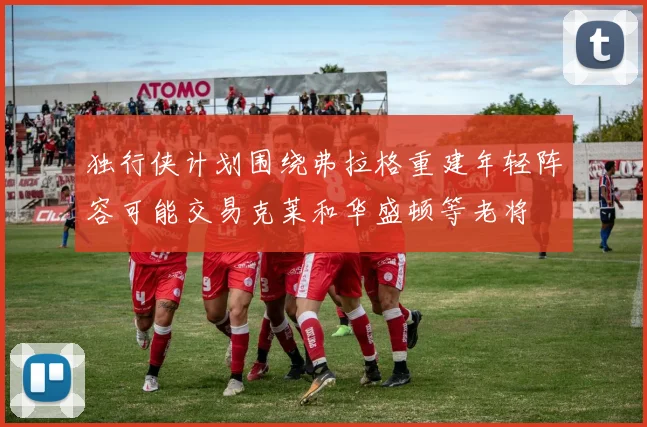 独行侠计划围绕弗拉格重建年轻阵容可能交易克莱和华盛顿等老将