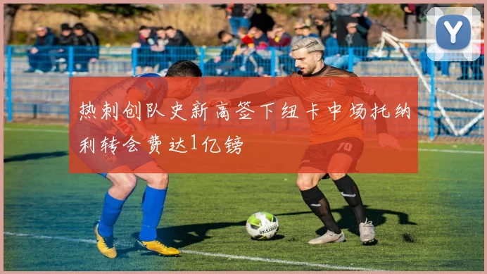 热刺创队史新高签下纽卡中场托纳利转会费达1亿镑