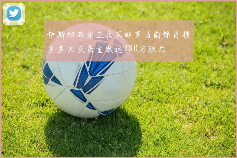 伊斯坦布尔正式买断罗马前锋肖穆罗多夫交易金额达280万欧元