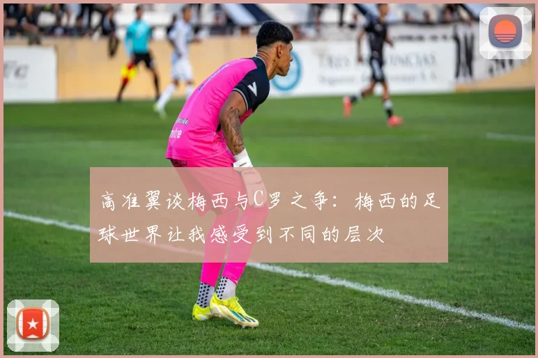 高准翼谈梅西与C罗之争：梅西的足球世界让我感受到不同的层次