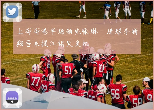 上海海港半场领先张琳芃进球李新翔吾米提江错失良机
