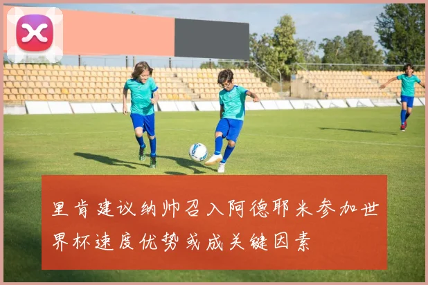 里肯建议纳帅召入阿德耶米参加世界杯速度优势或成关键因素