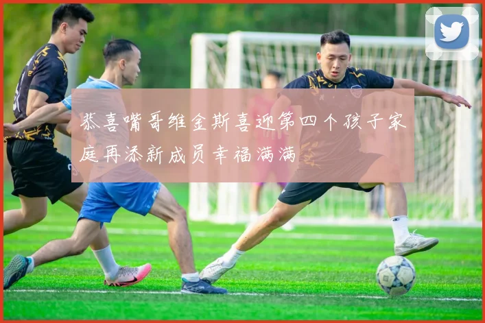 恭喜嘴哥维金斯喜迎第四个孩子家庭再添新成员幸福满满