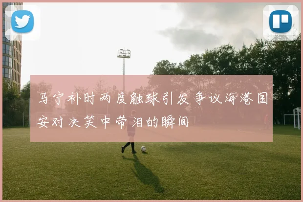 马宁补时两度触球引发争议海港国安对决笑中带泪的瞬间