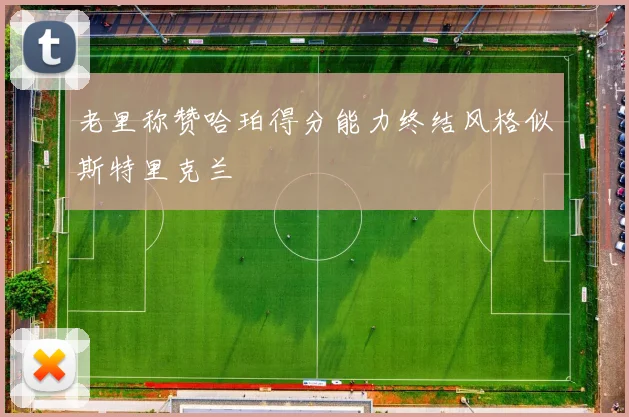 老里称赞哈珀得分能力终结风格似斯特里克兰