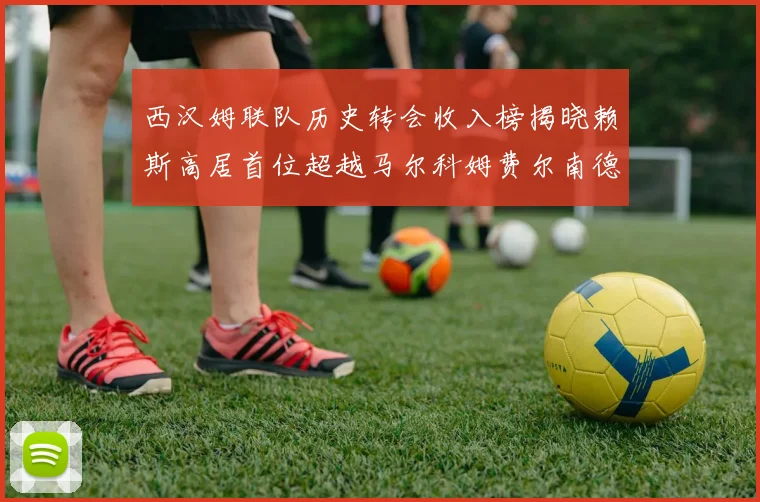 西汉姆联队历史转会收入榜揭晓赖斯高居首位超越马尔科姆费尔南德斯